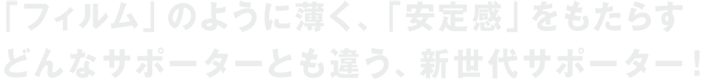 「フィルム」のように薄く、「安定感」をもたらすどんなサポーターとも違う、新世代サポーター